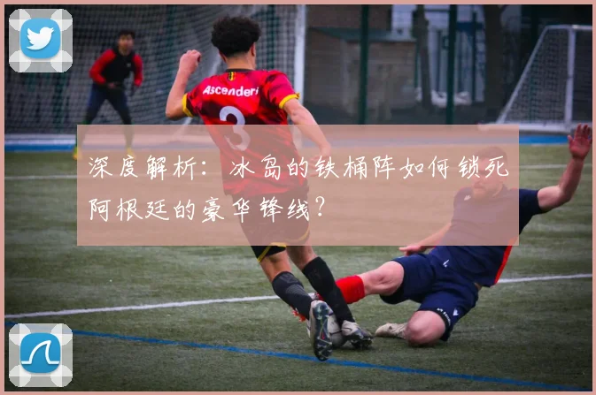 深度解析：冰岛的铁桶阵如何锁死阿根廷的豪华锋线？